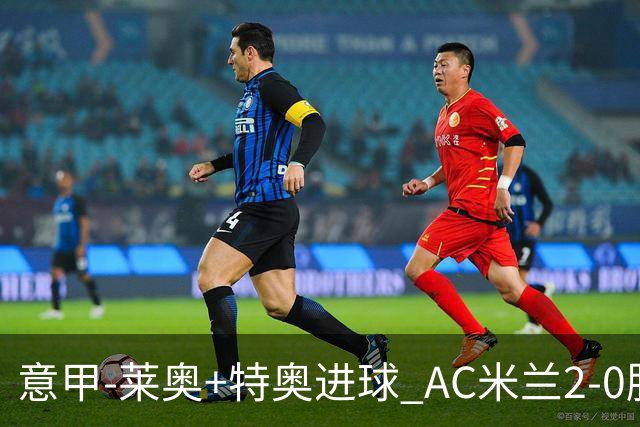 意甲-莱奥+特奥进球 AC米兰2-0胜强敌夺5连胜领跑